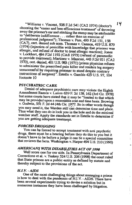 *Williams v. Vincent, 508 F.2d 541 (CA2 1974) (doctor’s choosing the "easier and Iess efficacious treatment” of throwing away the prisoners car and stitching the stmp may be atributable. to “deliberate indifference . . . rather than an exerciso of professional judgment*); Thomas v. Patc, 493 F2d 151, 158 (CA7), cert. denied sub nom. Thomas v. Cannon, 419 U.S. 879 (1974) Ginjection of peaicillin with knowledge that prisoner was allergic, and refusal of doctor to freat allergic reaction); Jones v- Lockhart, 484 F:2d 1192 (CA8 1973) (refusal of paramedic o provide treatment); Martinez v. Mancusi, 443 F2d 921 (CA2 1970), cent. denied, 401 U.S. 983 (1971) (prison physician refuses 1© administer the prescribed pain killer and renders leg surgery unsuccessful by requiring prisoner to stand despite contrary instructions of surgeon)™ Estelle v. Gamble 420 U.S. 97, 104 footnote 10 PSYCHIATRIC CARE Denial of adequate psychiatric care may violate the Eighth Amendmeat Ramos v. Lamm 639 F. 24 158, 162 (3rd Cir. 1078) but some courts have stated that it may be “limited t that which may be provided upon reasonsble cost and time basi. Browing - Godwin, 51 F. 2d 44 (dth Cir. 1977. So in other words though Yyou may need it, the Warden sill Gan determine time and place. Thus what they can do s lock you in the hole and do the minimal watcher stuff. Apply the standards set in Estelle to determine if Yyou are getling adequate treatmept. FORCED DRUGGING You can be forced to accept treatment with anti psychotic drugs. there must be a hearing before they do this to you but it doesn’t have to be before a judge it can be a special committee that reviews the facts. Washington v. Harper 494 U.S. 210 (1990) AMERICANS WITH DISABILITIES ACT OF 1990 ’Well score one for our side. In Penasylvania Department of Corrections et al. v. Yeskey 524 U.S. 206 (1998) the court ruled that State prisons are a public entity as defined by statute and thereby subject 10 the provisions of the act. - AIDS One of the most challenging things about managing a prison is how 10 deal with the pandemic of H.LV. - AIDS. There have been several experiments trying to devise a solution butin numerous instances they have been challenged by litigation. HL 1y